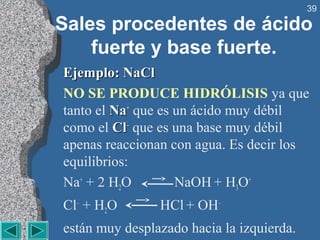 39

Sales procedentes de ácido
    fuerte y base fuerte.
Ejemplo: NaCl
NO SE PRODUCE HIDRÓLISIS ya que
tanto el Na+ que es un ácido muy débil
como el Cl– que es una base muy débil
apenas reaccionan con agua. Es decir los
equilibrios:
Na+ + 2 H2O         NaOH + H3O+
Cl– + H2O       HCl + OH–
están muy desplazado hacia la izquierda.
 
