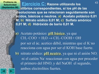 Problema de                                                   43
   Problema de
  Selectividad
   Selectividad    Ejercicio C: Razone utilizando los
(Septiembre 98)
            equilibrios correspondientes, si los pH de las
 (Septiembre 98)

            disoluciones que se relacionan seguidamente son
            ácidos, básicos o neutros. a) Acetato potásico 0,01
            M; b) Nitrato sódico 0,01 M; c) Sulfato amónico
            0,01 M; d) Hidróxido de bario 0,01 M.

            a) Acetato potásico: pH básico, ya que
                                       básico
               CH3–COO– + H2O → CH3–COOH + OH–
               por ser el ác. acetico débil, mientras que el K+ no
               reacciona con agua por ser el KOH base fuerte.
            b) nitrato sódico: pH neutro, ya que ni el anión NO3–
                                    neutro
                ni el catión Na+ reaccionan con agua por proceder
               el primero del HNO3 y del NaOH el segundo,
               ambos electrolitos fuertes.
 