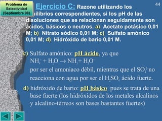 44
  Problema de
   Problema de
  Selectividad
   Selectividad
               Ejercicio C: Razone utilizando los
 (Septiembre equilibrios
(Septiembre 98)
              98)    correspondientes, si los pH de las
          disoluciones que se relacionan seguidamente son
          ácidos, básicos o neutros. a) Acetato potásico 0,01
          M; b) Nitrato sódico 0,01 M; c) Sulfato amónico
          0,01 M; d) Hidróxido de bario 0,01 M.

         c) Sulfato amónico: pH ácido, ya que
                                 ácido
            NH4+ + H2O → NH3 + H3O+
            por ser el amoniaco débil, mientras que el SO42– no
            reacciona con agua por ser el H2SO4 ácido fuerte.
         d) hidróxido de bario: pH básico pues se trata de una
            base fuerte (los hidróxidos de los metales alcalinos
            y alcalino-térreos son bases bastantes fuertes)
 