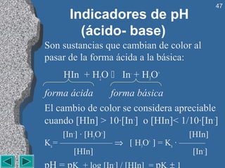 47
      Indicadores de pH
        (ácido- base)
Son sustancias que cambian de color al
pasar de la forma ácida a la básica:
    HIn + H2O  In– + H3O+
forma ácida     forma básica
El cambio de color se considera apreciable
cuando [HIn] > 10·[In–] o [HIn]< 1/10·[In–]
     [In–] · [H3O+]            [HIn]
Ka = —————— ⇒ [ H3O+ ] = Ka · ———
        [HIn]                   [In–]
                 –
 