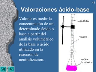 49


 Valoraciones ácido-base
Valorar es medir la
concentración de un
determinado ácido o
base a partir del
análisis volumétrico
de la base o ácido
utilizado en la
reacción de
neutralización.
 