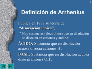 5



 Definición de Arrhenius
Publica en 1887 su teoría de
 “disociación iónica”.
  disociación iónica”
* Hay sustancias (electrolitos) que en disolución 
  se disocian en cationes y aniones.
ÁCIDO: Sustancia que en disolución 
ÁCIDO:
acuosa disocia cationes H+.
BASE: Sustancia que en disolución acuosa 
BASE:
disocia aniones OH–.
 