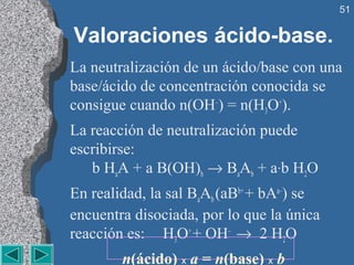 51


Valoraciones ácido-base.
La neutralización de un ácido/base con una
base/ácido de concentración conocida se
consigue cuando n(OH–) = n(H3O+).
La reacción de neutralización puede
escribirse:
   b HaA + a B(OH)b → BaAb + a·b H2O
En realidad, la sal BaAb (aBb+ + bAa–) se
encuentra disociada, por lo que la única
reacción es: H3O+ + OH– → 2 H2O
        n(ácido) x a = n(base) x b
 