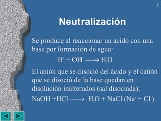 7



         Neutralización
Se produce al reaccionar un ácido con una 
base por formación de agua:
         H+ + OH–  —→ H2O
El anión que se disoció del ácido y el catión 
que se disoció de la base quedan en 
disolución inalterados (sal disociada):
NaOH +HCl —→  H2O + NaCl (Na+ + Cl–)
 