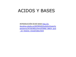 ACIDOS Y BASES

INTRODUCCIÓN ÁCIDO-BASE http://e-
ducativa.catedu.es/44700165/aula/archivos/re
positorio//4750/4855/html/ESPAD_BACH_qui2
_u5_historia_inicial/index.html
 
