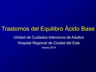 Trastornos del Equilibro Ácido Base 
Unidad de Cuidados Intensivos de Adultos 
Hospital Regional de Ciudad del Este 
marzo 2014 
 