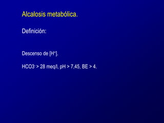 Alcalosis metabólica. 
Definición: 
Descenso de [H+]. 
HCO3- > 28 meq/l, pH > 7,45, BE > 4. 
 