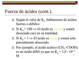 42 
Fuerza de ácidos (cont.). 
 Según el valor de Ka hablaremos de ácidos 
fuertes o débiles: 
 Si Ka > 100  El ácido es fuerte y estará 
disociado casi en su totalidad. 
 Si Ka < 1  El ácido es débil y estará sólo 
parcialmente disociado. 
 Por ejemplo, el ácido acético (CH3–COOH) 
es un ácido débil ya que su Ka = 1,8 · 10–5 
M 
 