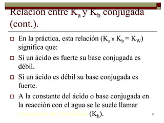 50 
Relación entre Ka y Kb conjugada 
(cont.). 
 En la práctica, esta relación (Ka x Kb = KW) 
significa que: 
 Si un ácido es fuerte su base conjugada es 
débil. 
 Si un ácido es débil su base conjugada es 
fuerte. 
 A la constante del ácido o base conjugada en 
la reacción con el agua se le suele llamar 
constante de hidrólisis (Kh). 
 