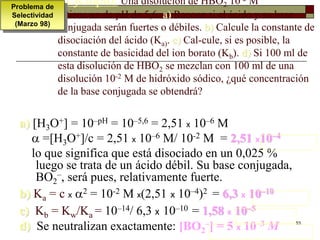 Ejemplo: Una disolución de HBO2 10-2 M 
tiene un de pH de 5,6. a) Razone si el ácido y su base 
conjugada serán fuertes o débiles. b) Calcule la constante de 
disociación del ácido (Ka). c) Cal-cule, si es posible, la 
constante de basicidad del ion borato (Kb). d) Si 100 ml de 
esta disolución de HBO2 se mezclan con 100 ml de una 
disolución 10-2 M de hidróxido sódico, ¿qué concentración 
de la base conjugada se obtendrá? 
53 
a) [H3O+] = 10–pH = 10–5,6 = 2,51 x 10–6 M 
 =[HO+]/c = 2,51 x 10–6 M/ 10-2 M = 2,51 x10–4 
3lo que significa que está disociado en un 0,025 % 
luego se trata de un ácido débil. Su base conjugada, 
BO–, será pues, relativamente fuerte. 
2 
b) Ka = c x 2 = 10-2 M x(2,51 x 10–4)2 = 6,3 x 10–10 
c) Kb = Kw/Ka = 10–14/ 6,3 x 10–10 = 1,58 x 10–5 
d) Se neutralizan exactamente: [BO2 
–] = 5 x 10–3 M 
Problema de 
Selectividad 
(Marzo 98) 
 