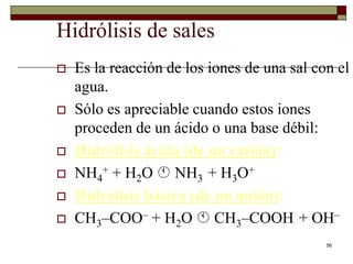 56 
Hidrólisis de sales 
 Es la reacción de los iones de una sal con el 
agua. 
 Sólo es apreciable cuando estos iones 
proceden de un ácido o una base débil: 
 Hidrólisis ácida (de un catión): 
 NH4 
+ + H2O  NH3 + H3O+ 
 Hidrólisis básica (de un anión): 
 CH3–COO– + H2O  CH3–COOH + OH– 
 