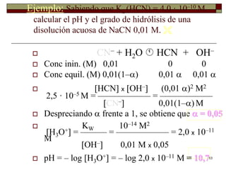 63 
Ejemplo: Sabiendo que Ka (HCN) = 4,0 · 10–10 M, 
calcular el pH y el grado de hidrólisis de una 
disolución acuosa de NaCN 0,01 M.  
 CN– + H2O  HCN + OH– 
 Conc inin. (M) 0,01 0 0 
 Conc equil. (M) 0,01(1–) 0,01  0,01  
 HCN x OH– (0,01 )2 M2 
2,5 · 10–5 M = —————— = —————— 
CN– 0,01(1–)M 
 Despreciando  frente a 1, se obtiene que  = 0,05 
 KW 10–14 M2 
H3O+ = ——— = —————— = 2,0 x 10–11 
M 
OH– 0,01 M x 0,05 
 pH = – log H3O+ = – log 2,0 x 10–11 M = 10,7 
 