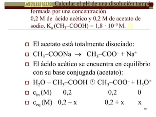 Ejemplo: Calcular el pH de una disolución tampón 
68 
formada por una concentración 
0,2 M de ácido acético y 0,2 M de acetato de 
sodio. Ka (CH3–COOH) = 1,8 · 10–5 M.  
 El acetato está totalmente disociado: 
 CH3–COONa  CH3–COO– + Na+ 
 El ácido acético se encuentra en equilibrio 
con su base conjugada (acetato): 
 H2O + CH3–COOH  CH3–COO– + H3O+ 
 cin (M) 0,2 0,2 0 
 ceq (M) 0,2 – x 0,2 + x x 
 