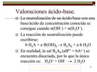 76 
Valoraciones ácido-base. 
 La neutralización de un ácido/base con una 
base/ácido de concentración conocida se 
consigue cuando n(OH–) = n(H3O+). 
 La reacción de neutralización puede 
escribirse: 
b HaA + a B(OH)b  BaAb + a·b H2O 
 En realidad, la sal BaAb (aBb+ + bAa–) se 
encuentra disociada, por lo que la única 
reacción es: H3O+ + OH–  2 H2O 
n(ácido) x a = n(base) x b 
 