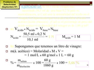 80 
Ejercicio D: Si 10,1 ml de vinagre han 
necesitado 50,5 ml de una base 0,2 N para su 
neutralización. a) Cuál será la normalidad del ácido en el 
vinagre; b) Suponiendo que su acidez se debe al ácido 
acético (ácido etanoico). ¿Cuál es el porcentaje en peso del 
ácido acético si la densidad del vinagre es de 1,06 g/ml? 
Problema de 
Selectividad 
(Septiembre 97) 
 a) Vácido x Nácido = Vbase x Nbase 
50,5 ml x 0,2 N 
Nácido = —————— = 1 N Mácido = 1 M 
10,1 ml 
 b) Supongamos que tenemos un litro de vinagre: 
 m(á. acético) = Molaridad x M x V = 
= 1 mol/L x 60 g/mol x 1 L = 60 g 
 msoluto 60 g 
%= ———— x 100 = ——— x 100 = 5,66 % 
mdisolución 1060 g 
