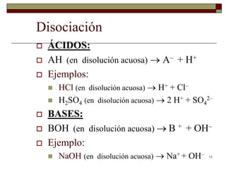 11 
Disociación 
 ÁCIDOS: 
 AH (en disolución acuosa)  A– + H+ 
 Ejemplos: 
 HCl (en disolución acuosa)  H+ + Cl– 
 H2SO4 (en disolución acuosa)  2 H+ + SO4 
2– 
 BASES: 
 BOH (en disolución acuosa)  B + + OH– 
 Ejemplo: 
 NaOH (en disolución acuosa)  Na+ + OH– 
 