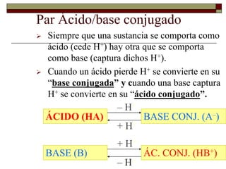 20 
Par Ácido/base conjugado 
 Siempre que una sustancia se comporta como 
ácido (cede H+) hay otra que se comporta 
como base (captura dichos H+). 
 Cuando un ácido pierde H+ se convierte en su 
“base conjugada” y cuando una base captura 
H+ se convierte en su “ácido conjugado”. 
– H+ 
ÁCIDO (HA) BASE CONJ. (A–) 
+ H+ 
+ H+ 
BASE (B) ÁC. CONJ. (HB+) 
– H+ 
 