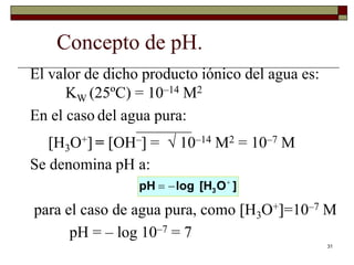 31 
Concepto de pH. 
El valor de dicho producto iónico del agua es: 
KW (25ºC) = 10–14 M2 
En el caso del agua pura: 
———– 
H3O+ = OH– =  10–14 M2 = 10–7 M 
Se denomina pH a: 
3 pH log [H O ]    
para el caso de agua pura, como H3O+=10–7 M 
pH = – log 10–7 = 7 
 