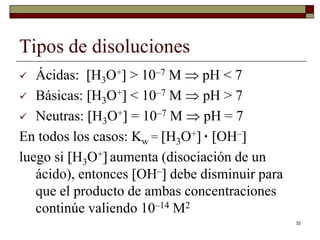 32 
Tipos de disoluciones 
 Ácidas: H3O+ > 10–7 M  pH < 7 
 Básicas: H3O+ < 10–7 M  pH > 7 
 Neutras: H3O+ = 10–7 M  pH = 7 
En todos los casos: Kw = H3O+ · OH– 
luego si H3O+ aumenta (disociación de un 
ácido), entonces OH– debe disminuir para 
que el producto de ambas concentraciones 
continúe valiendo 10–14 M2 
 