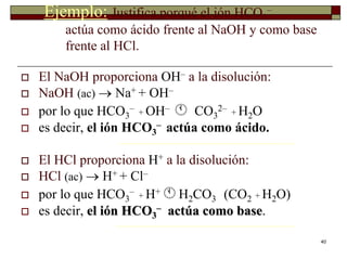 40 
Ejemplo: Justifica porqué el ión HCO3 
– 
actúa como ácido frente al NaOH y como base 
frente al HCl. 
 El NaOH proporciona OH– a la disolución: 
 NaOH (ac)  Na+ + OH– 
 por lo que HCO3 
– 
+ OH–  CO3 
2– 
+ H2O 
– actúa como ácido. 
 es decir, el ión HCO3 
 El HCl proporciona H+ a la disolución: 
 HCl (ac)  H+ + Cl– 
 por lo que HCO3 
– 
+ H+ H2CO3 (CO2 + H2O) 
– actúa como base. 
 es decir, el ión HCO3 
 