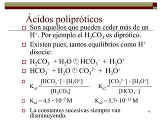 43 
Ácidos polipróticos 
 Son aquellos que pueden ceder más de un 
H+. Por ejemplo el H2CO3 es diprótico. 
 Existen pues, tantos equilibrios como H+ 
disocie: 
 H2CO3 + H2OHCO3 
– + H3O+ 
– + H2OCO3 
 HCO3 
2– + H3O+ 
–  · H3O+ CO3 
 HCO3 
2–  · H3O+ 
Ka1 = ———————— Ka2 = ——————— 
H2CO3 HCO3 
–  
 Ka1 = 4,5 · 10–7 M Ka2 = 5,7· 10–11 M 
 La constantes sucesivas siempre van 
disminuyendo. 
 