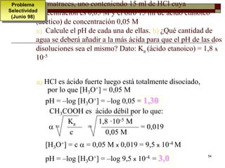 54 
matraces, uno conteniendo 15 ml de HCl cuya 
concentración es 0,05 M y el otro 15 ml de ácido etanoico 
(acético) de concentración 0,05 M 
a) Calcule el pH de cada una de ellas. b) ¿Qué cantidad de 
agua se deberá añadir a la más ácida para que el pH de las dos 
disoluciones sea el mismo? Dato: Ka (ácido etanoico) = 1,8 x 
10-5 
a) HCl es ácido fuerte luego está totalmente disociado, 
por lo que [H3O+] = 0,05 M 
pH = –log [H3O+] = –log 0,05 = 1,30 
CH3COOH es ácido débil por lo que: 
Ka 1,8 ·10-5 M 
 = —— = ————— = 0,019 
c 0,05 M 
[H3O+] = c  = 0,05 M x 0,019 = 9,5 x 10-4 M 
pH = –log [H3O+] = –log 9,5 x 10-4 = 3,0 
Problema 
Selectividad 
(Junio 98) 
 