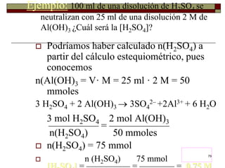 79 
Ejemplo: 100 ml de una disolución de H2SO4 se 
neutralizan con 25 ml de una disolución 2 M de 
Al(OH)3 ¿Cuál será la [H2SO4]? 
 Podríamos haber calculado n(H2SO4) a 
partir del cálculo estequiométrico, pues 
conocemos 
n(Al(OH)3 = V· M = 25 ml · 2 M = 50 
mmoles 
3 H2SO4 + 2 Al(OH)3  3SO4 
2– +2Al3+ + 6 H2O 
3 mol H2SO4 2 mol Al(OH)3 ————— = —————— 
n(H2SO4) 50 mmoles 
 n(H2SO4) = 75 mmol 
 n (H2SO4) 75 mmol 
[H2SO4] = ————— = ———— = 0,75 M 
 