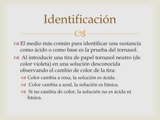  
 El medio más común para identificar una sustancia 
como ácido o como base es la prueba del tornasol. 
 Al introducir una tira de papel tornasol neutro (de 
color violeta) en una solución desconocida 
observando el cambio de color de la tira: 
 Color cambia a rosa, la solución es ácida. 
 Color cambia a azul, la solución es básica. 
 Si no cambia de color, la solución no es ácida ni 
básica. 
Identificación 
 
