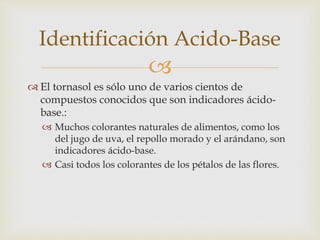 Identificación Acido-Base 
 
 El tornasol es sólo uno de varios cientos de 
compuestos conocidos que son indicadores ácido-base.: 
 Muchos colorantes naturales de alimentos, como los 
del jugo de uva, el repollo morado y el arándano, son 
indicadores ácido-base. 
 Casi todos los colorantes de los pétalos de las flores. 
 