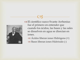  
 El científico sueco Svante Arrhenius 
fue el primero en entender que 
cuando los ácidos, las bases y las sales 
se disuelven en agua se disocian en 
iones. 
 Ácidos liberan iones Hidrógeno (+) 
 Bases liberan iones Hidróxido (-) 
 
