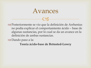 Avances 
 
 Posteriormente se vio que la definición de Arrhenius 
no podía explicar el comportamiento ácido – base de 
algunas sustancias, por lo cual se da un avance en la 
definición de ambas sustancias. 
 Dando paso a la: 
Teoría ácido-base de Brönsted-Lowry 
 