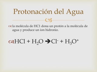 Protonación del Agua 
 
 la molécula de HC1 dona un protón a la molécula de 
agua y produce un ion hidronio. 
HCl + H2O Cl- + H3O+ 
 