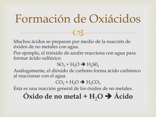Formación de Oxiácidos 
 
Muchos ácidos se preparan por medio de la reacción de 
óxidos de no metales con agua. 
Por ejemplo, el trióxido de azufre reacciona con agua para 
formar ácido sulfúrico. 
SO3 + H2O  H2S04 
Análogamente, el dióxido de carbono forma ácido carbónico 
al reaccionar con el agua. 
CO2 + H2O  H2CO3 
Ésta es una reacción general de los óxidos de no metales. 
Óxido de no metal + H2O  Ácido 
 