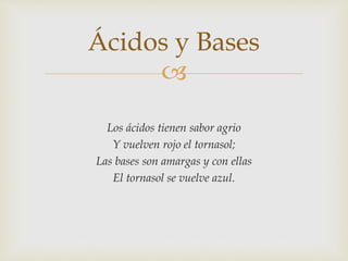 Ácidos y Bases 
 
Los ácidos tienen sabor agrio 
Y vuelven rojo el tornasol; 
Las bases son amargas y con ellas 
El tornasol se vuelve azul. 
 