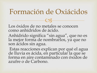 Formación de Oxiácidos 
 
Los óxidos de no metales se conocen 
como anhídridos de ácido. 
Anhídrido significa “sin agua”, que no es 
la mejor forma de nombrarlos, ya que no 
son ácidos sin agua. 
Estas reacciones explican por qué el agua 
de lluvia es ácida, en particular la que se 
forma en aire contaminado con óxidos de 
azufre o de Carbono. 
 