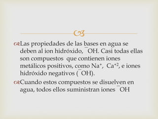  
Las propiedades de las bases en agua se 
deben al ion hidróxido, ‾OH. Casi todas ellas 
son compuestos que contienen iones 
metálicos positivos, como Na+, Ca+2, e iones 
hidróxido negativos (‾OH). 
Cuando estos compuestos se disuelven en 
agua, todos ellos suministran iones ‾OH 
 