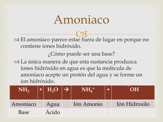 Amoniaco 
 
 El amoniaco parece estar fuera de lugar en porque no 
contiene iones hidróxido. 
¿Cómo puede ser una base? 
 La única manera de que esta sustancia produzca 
iones hidróxido en agua es que la molécula de 
amoniaco acepte un protón del agua y se forme un 
ion hidróxido. 
NH3 + H2O  NH4 
+ + ‾OH 
Amoniaco Agua Ión Amonio Ión Hidroxilo 
Base Ácido 
 