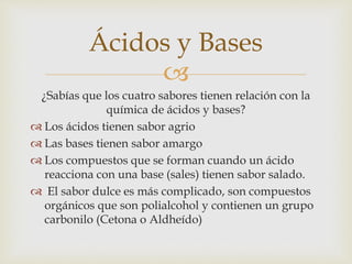 Ácidos y Bases 
 
¿Sabías que los cuatro sabores tienen relación con la 
química de ácidos y bases? 
 Los ácidos tienen sabor agrio 
 Las bases tienen sabor amargo 
 Los compuestos que se forman cuando un ácido 
reacciona con una base (sales) tienen sabor salado. 
 El sabor dulce es más complicado, son compuestos 
orgánicos que son polialcohol y contienen un grupo 
carbonilo (Cetona o Aldheído) 
 
