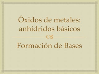 Óxidos de metales: 
anhídridos básicos 
 
Formación de Bases 
 