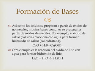 Formación de Bases 
 
 Así como los ácidos se preparan a partir de óxidos de 
no metales, muchas bases comunes se preparan a 
partir de óxidos de metales. Por ejemplo, el óxido de 
calcio (cal viva) reacciona con agua para formar 
hidróxido de calcio (cal hidratada). 
CaO + H20 - Ca(OH)2 
 Otro ejemplo es la reacción del óxido de litio con 
agua para formar hidróxido de litio. 
Li2O + H2O  2 LiOH 
 