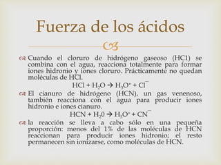 Fuerza de los ácidos 
 
 Cuando el cloruro de hidrógeno gaseoso (HC1) se 
combina con el agua, reacciona totalmente para formar 
iones hidronio y iones cloruro. Prácticamente no quedan 
moléculas de HCl. 
HCl + H2O  H3O+ + Cl‾ 
 El cianuro de hidrógeno (HCN), un gas venenoso, 
también reacciona con el agua para producir iones 
hidronio e iones cianuro. 
HCN + H20  H3O+ + CN‾ 
 la reacción se lleva a cabo sólo en una pequeña 
proporción: menos del 1% de las moléculas de HCN 
reaccionan para producir iones hidronio; el resto 
permanecen sin ionizarse, como moléculas de HCN. 
 