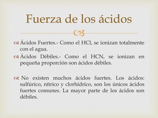 Fuerza de los ácidos 
 
 Ácidos Fuertes.- Como el HCl, se ionizan totalmente 
con el agua. 
 Ácidos Débiles.- Como el HCN, se ionizan en 
pequeña proporción son ácidos débiles. 
 No existen muchos ácidos fuertes. Los ácidos: 
sulfúrico, nítrico y clorhídrico, son los únicos ácidos 
fuertes comunes. La mayor parte de los ácidos son 
débiles. 
 