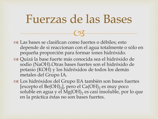 Fuerzas de las Bases 
 
 Las bases se clasifican como fuertes o débiles; esto 
depende de si reaccionan con el agua totalmente o sólo en 
pequeña proporción para formar iones hidróxido. 
 Quizá la base fuerte más conocida sea el hidróxido de 
sodio (NaOH).Otras bases fuertes son el hidróxido de 
potasio (KOH) y los hidróxidos de todos los demás 
metales del Grupo IA. 
 Los hidróxidos del Grupo IIA también son bases fuertes 
[excepto el Be(OH)2], pero el Ca(OH)2 es muy poco 
soluble en agua y el Mg(OH)2 es casi insoluble, por lo que 
en la práctica éstas no son bases fuertes. 
 