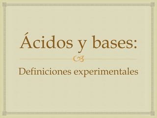 Ácidos y bases: 
 
Definiciones experimentales 
 
