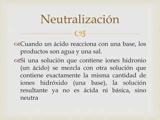Neutralización 
 
Cuando un ácido reacciona con una base, los 
productos son agua y una sal. 
Si una solución que contiene iones hidronio 
(un ácido) se mezcla con otra solución que 
contiene exactamente la misma cantidad de 
iones hidróxido (una base), la solución 
resultante ya no es ácida ni básica, sino 
neutra 
 