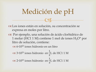 Medición de pH 
 
 Los iones están en solución, su concentración se 
expresa en moles por litro. 
 Por ejemplo, una solución de ácido clorhídrico de 
1 molar (HC1 1 M) contiene 1 mol de iones H3O+ por 
litro de solución, contiene: 
 6▫1023 iones hidronio en un litro 
 3▫1023 iones hidronio en 
1 
2 
L de HC1 1 M 
 2▫1023 iones hidronio en 
1 
3 
L de HC1 1 M 
 