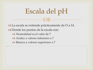 Escala del pH 
 
 La escala se extiende prácticamente de O a 14. 
 Donde los puntos de la escala son: 
 Neutralidad es el valor de 7 
 Acidez a valores inferiores a 7 
 Básicos a valores superiores a 7 
 
