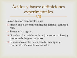 Ácidos y bases: definiciones 
experimentales 
 
Los ácidos son compuestos que: 
Hacen que el colorante indicador tornasol cambie a 
rojo. 
 Tienen sabor agrio. 
 Disuelven los metales activos (como cinc o hierro) y 
producen hidrógeno gaseoso. 
 Reaccionan con las bases para formar agua y 
compuestos iónicos llamados sales. 
 