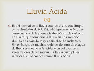 Lluvia Ácida 
 
 El pH normal de la lluvia cuando el aire está limpio 
es de alrededor de 6.5. Este pH ligeramente ácido es 
consecuencia de la presencia de dióxido de carbono 
en el aire, que convierte la lluvia en una solución 
diluida de un ácido muy débil, el ácido carbónico. 
Sin embargo, en muchas regiones del mundo el agua 
de lluvia es mucho más ácida, y su pH alcanza a 
veces valores de 3 o menos. La lluvia cuyo pH es 
inferior a 5.6 se conoce como “lluvia ácida” 
 