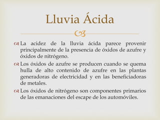 Lluvia Ácida 
 
 La acidez de la lluvia ácida parece provenir 
principalmente de la presencia de óxidos de azufre y 
óxidos de nitrógeno. 
 Los óxidos de azufre se producen cuando se quema 
hulla de alto contenido de azufre en las plantas 
generadoras de electricidad y en las beneficiadoras 
de metales. 
 Los óxidos de nitrógeno son componentes primarios 
de las emanaciones del escape de los automóviles. 
 